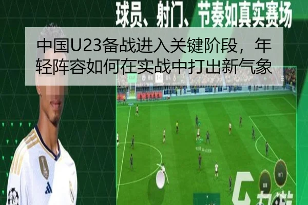 中国U23备战进入关键阶段，年轻阵容如何在实战中打出新气象
